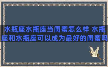 水瓶座水瓶座当闺蜜怎么样 水瓶座和水瓶座可以成为最好的闺蜜吗？